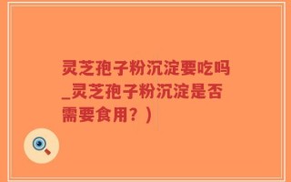 灵芝孢子粉沉淀要吃吗_灵芝孢子粉沉淀是否需要食用？)