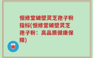 恒修堂破壁灵芝孢子粉指标(恒修堂破壁灵芝孢子粉：高品质健康保障)