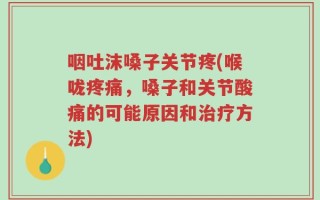 咽吐沫嗓子关节疼(喉咙疼痛，嗓子和关节酸痛的可能原因和治疗方法)