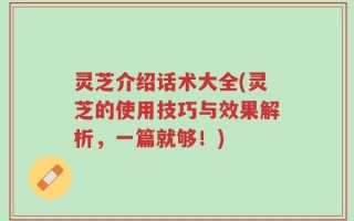 灵芝介绍话术大全(灵芝的使用技巧与效果解析，一篇就够！)