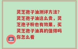灵芝孢子油测评方法？灵芝孢子油这么贵，灵芝孢子粉也有效果，买灵芝孢子油真的值得吗你怎么看