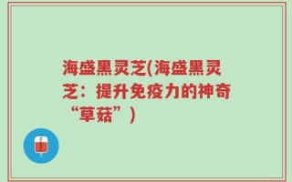 海盛黑灵芝(海盛黑灵芝：提升免疫力的神奇“草菇”)