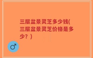 三层盆景灵芝多少钱(三层盆景灵芝价格是多少？)
