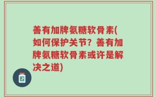 善有加牌氨糖软骨素(如何保护关节？善有加牌氨糖软骨素或许是解决之道)