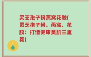 灵芝孢子粉燕窝花胶(灵芝孢子粉、燕窝、花胶：打造健康美肌三重奏)