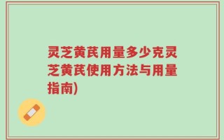 灵芝黄芪用量多少克灵芝黄芪使用方法与用量指南)