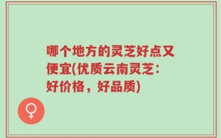 哪个地方的灵芝好点又便宜(优质云南灵芝：好价格，好品质)