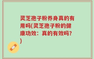 灵芝孢子粉养身真的有用吗(灵芝孢子粉的健康功效：真的有效吗？)