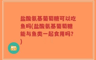 盐酸氨基葡萄糖可以吃鱼吗(盐酸氨基葡萄糖能与鱼类一起食用吗？)
