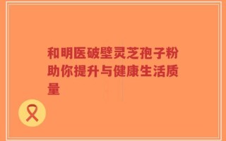 和明医破壁灵芝孢子粉助你提升与健康生活质量