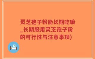 灵芝孢子粉能长期吃嘛_长期服用灵芝孢子粉的可行性与注意事项)