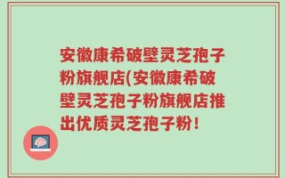 安徽康希破壁灵芝孢子粉旗舰店(安徽康希破壁灵芝孢子粉旗舰店推出优质灵芝孢子粉！