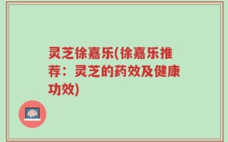 灵芝徐嘉乐(徐嘉乐推荐：灵芝的药效及健康功效)