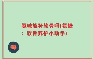 氨糖能补软骨吗(氨糖：软骨养护小助手)