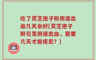 吃了灵芝孢子粉阴道出血几天会好(灵芝孢子粉引发阴道出血，需要几天才能痊愈？)