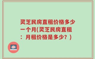 灵芝民房直租价格多少一个月(灵芝民房直租：月租价格是多少？)