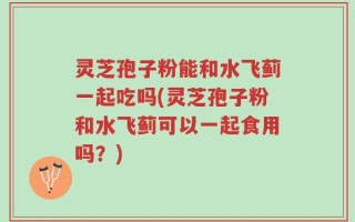 灵芝孢子粉能和水飞蓟一起吃吗(灵芝孢子粉和水飞蓟可以一起食用吗？)