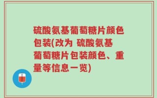 硫酸氨基葡萄糖片颜色包装(改为 硫酸氨基葡萄糖片包装颜色、重量等信息一览)