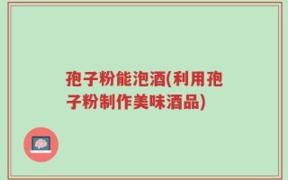 孢子粉能泡酒(利用孢子粉制作美味酒品)