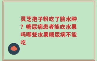 灵芝孢子粉吃了脸水肿？糖尿病患者能吃水果吗哪些水果糖尿病不能吃