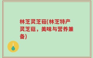 林芝灵芝菇(林芝特产灵芝菇，美味与营养兼备)