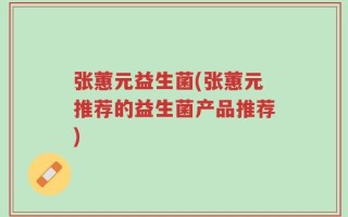 张蕙元益生菌(张蕙元推荐的益生菌产品推荐)