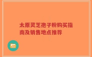 太原灵芝孢子粉购买指南及销售地点推荐