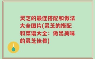 灵芝的最佳搭配和做法大全图片(灵芝的搭配和菜谱大全：做出美味的灵芝佳肴)