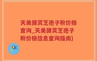 天美健灵芝孢子粉价格查询_天美健灵芝孢子粉价格信息查询指南)