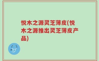 悦木之源灵芝薄皮(悦木之源推出灵芝薄皮产品)