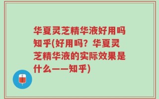 华夏灵芝精华液好用吗知乎(好用吗？华夏灵芝精华液的实际效果是什么——知乎)