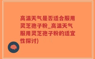 高温天气是否适合服用灵芝孢子粉_高温天气服用灵芝孢子粉的适宜性探讨)