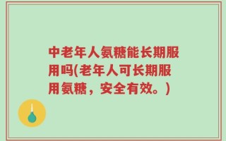 中老年人氨糖能长期服用吗(老年人可长期服用氨糖，安全有效。)