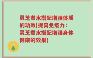 灵芝煮水搭配增强体质的功效(提高免疫力：灵芝煮水搭配增强身体健康的效果)