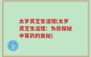 太岁灵芝生活馆(太岁灵芝生活馆：为你探秘中草药的奥秘)