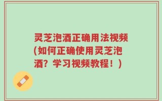 灵芝泡酒正确用法视频(如何正确使用灵芝泡酒？学习视频教程！)