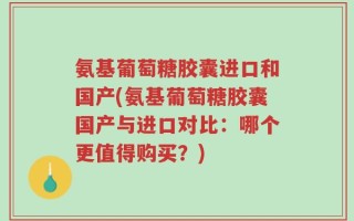 氨基葡萄糖胶囊进口和国产(氨基葡萄糖胶囊国产与进口对比：哪个更值得购买？)