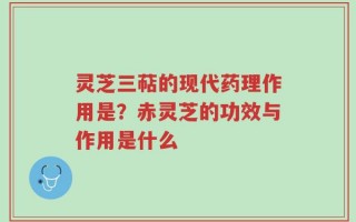 灵芝三萜的现代药理作用是？赤灵芝的功效与作用是什么