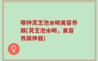 哪种灵芝泡水喝美容养颜(灵芝泡水喝，美容养颜神器)