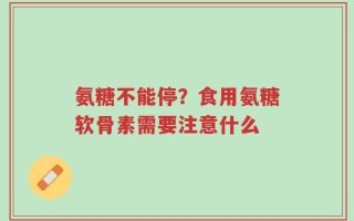 氨糖不能停？食用氨糖软骨素需要注意什么