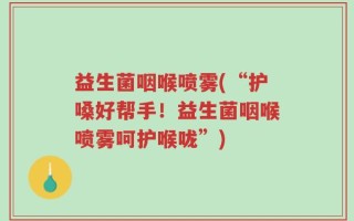 益生菌咽喉喷雾(“护嗓好帮手！益生菌咽喉喷雾呵护喉咙”)