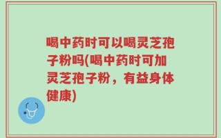 喝中药时可以喝灵芝孢子粉吗(喝中药时可加灵芝孢子粉，有益身体健康)