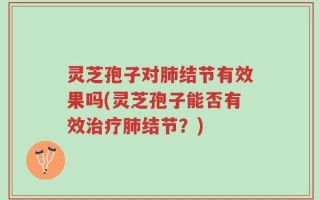 灵芝孢子对肺结节有效果吗(灵芝孢子能否有效治疗肺结节？)