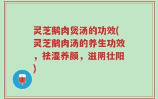 灵芝鹅肉煲汤的功效(灵芝鹅肉汤的养生功效，祛湿养颜，滋阴壮阳)