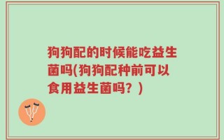 狗狗配的时候能吃益生菌吗(狗狗配种前可以食用益生菌吗？)