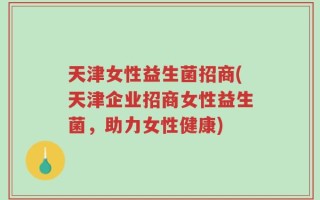 天津女性益生菌招商(天津企业招商女性益生菌，助力女性健康)