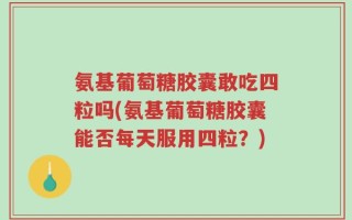氨基葡萄糖胶囊敢吃四粒吗(氨基葡萄糖胶囊能否每天服用四粒？)