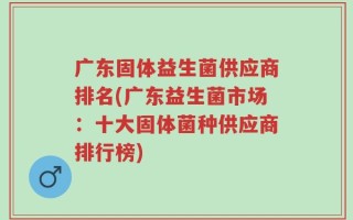 广东固体益生菌供应商排名(广东益生菌市场：十大固体菌种供应商排行榜)