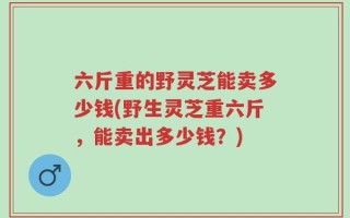 六斤重的野灵芝能卖多少钱(野生灵芝重六斤，能卖出多少钱？)