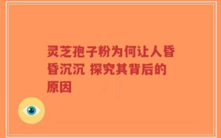 灵芝孢子粉为何让人昏昏沉沉 探究其背后的原因